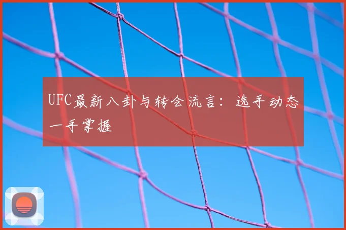 UFC最新八卦与转会流言:选手动态一手掌握