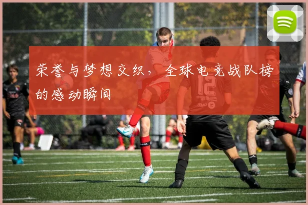 荣誉与梦想交织，全球电竞战队榜的感动瞬间