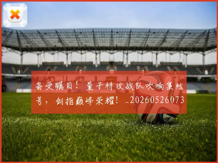 备受瞩目！量子特攻战队吹响集结号，剑指巅峰荣耀！_20260526073458
