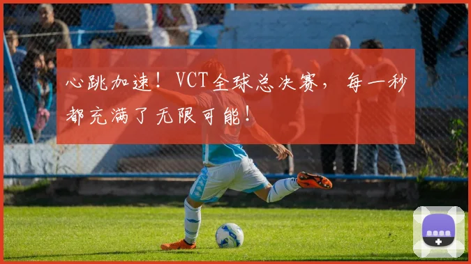心跳加速！VCT全球总决赛，每一秒都充满了无限可能！