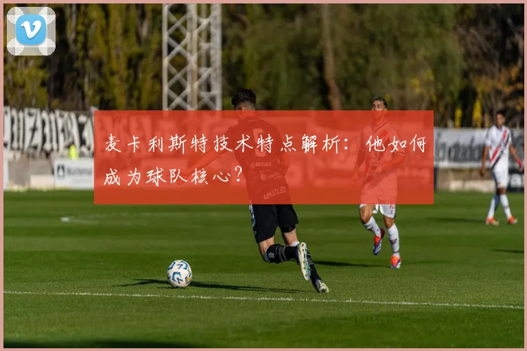 麦卡利斯特技术特点解析：他如何成为球队核心？